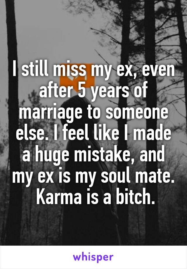 I still miss my ex, even after 5 years of marriage to someone else. I feel like I made a huge mistake, and my ex is my soul mate.  Karma is a bitch.