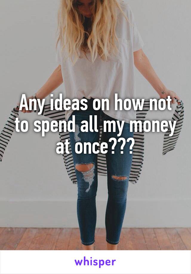 Any ideas on how not to spend all my money at once???
