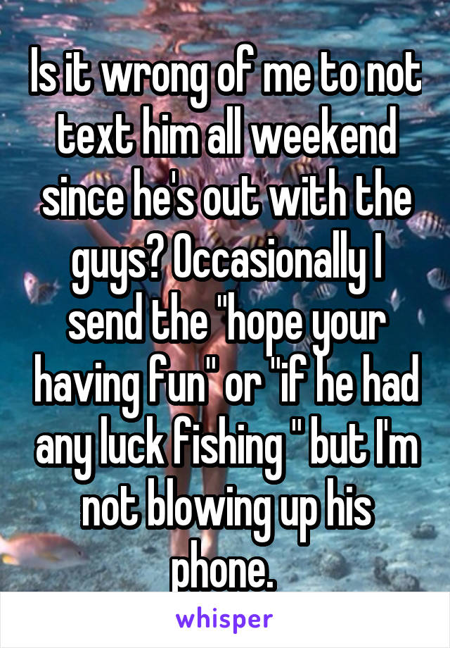 Is it wrong of me to not text him all weekend since he's out with the guys? Occasionally I send the "hope your having fun" or "if he had any luck fishing " but I'm not blowing up his phone. 