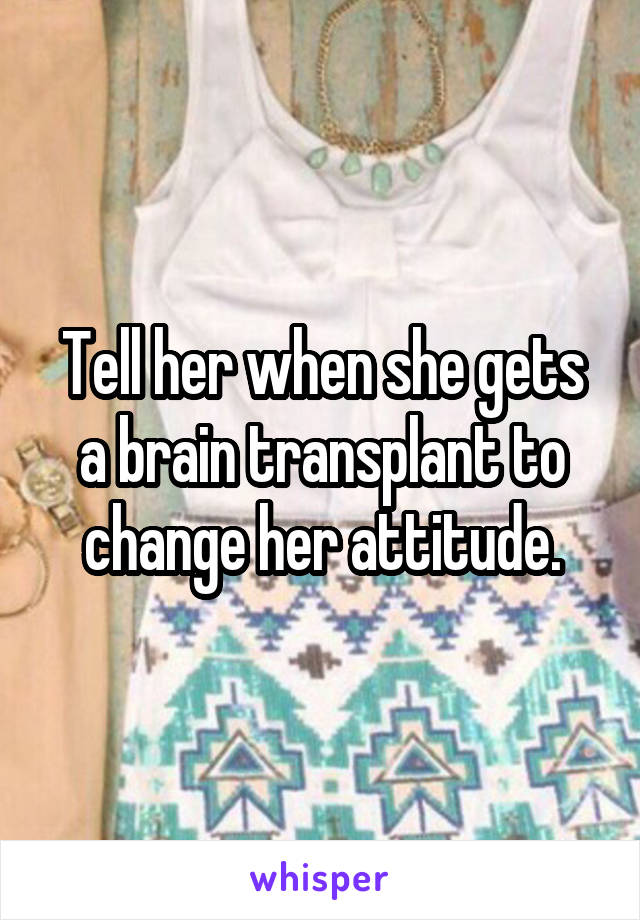 Tell her when she gets a brain transplant to change her attitude.