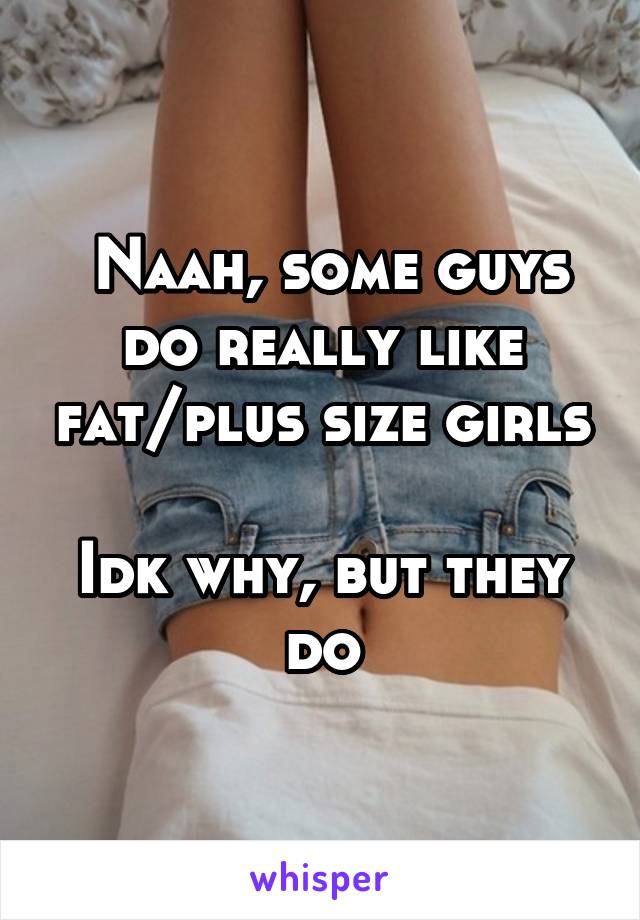  Naah, some guys do really like fat/plus size girls

Idk why, but they do