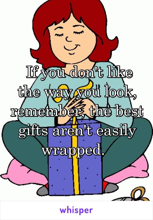  If you don't like the way you look, remember, the best gifts aren't easily wrapped.  