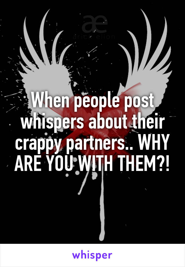 When people post whispers about their crappy partners.. WHY ARE YOU WITH THEM?!