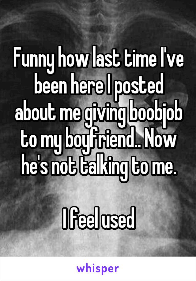 Funny how last time I've been here I posted about me giving boobjob to my boyfriend.. Now he's not talking to me.

I feel used