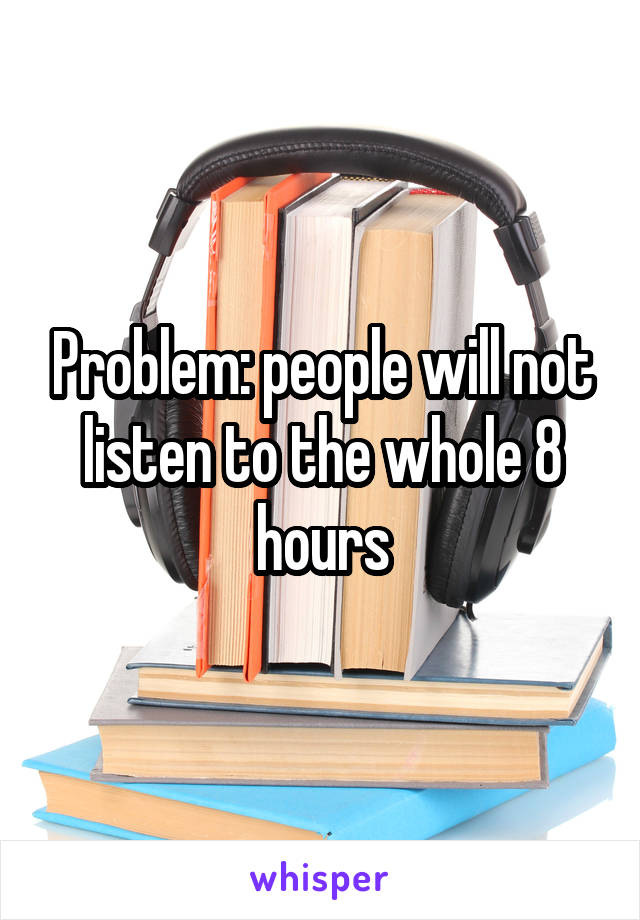 Problem: people will not listen to the whole 8 hours