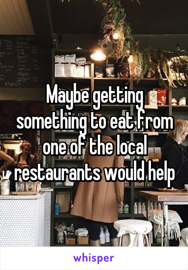 Maybe getting something to eat from one of the local restaurants would help