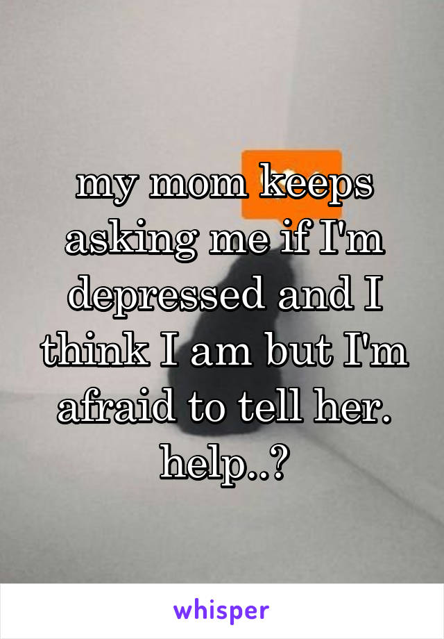 my mom keeps asking me if I'm depressed and I think I am but I'm afraid to tell her. help..?