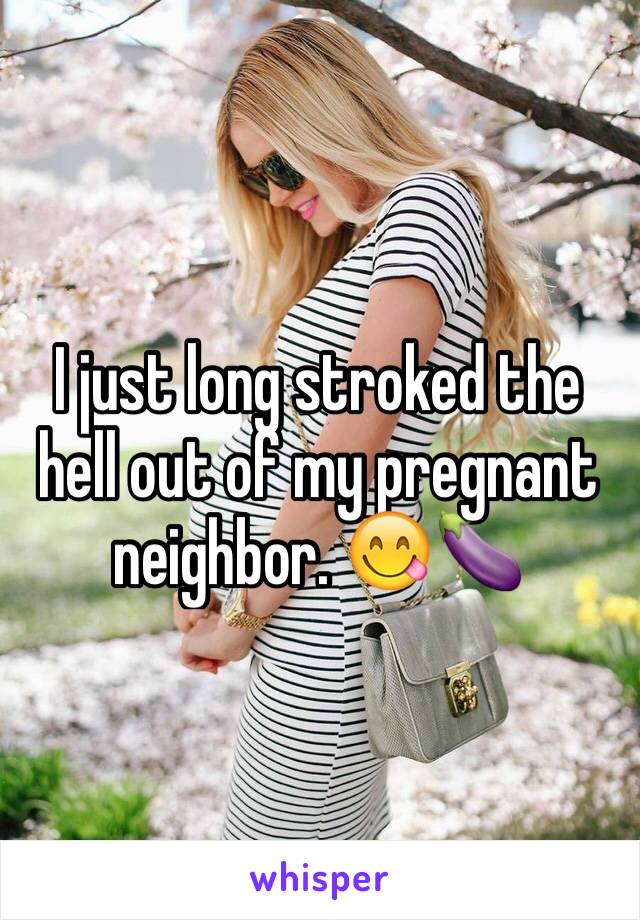 I just long stroked the hell out of my pregnant neighbor. 😋🍆