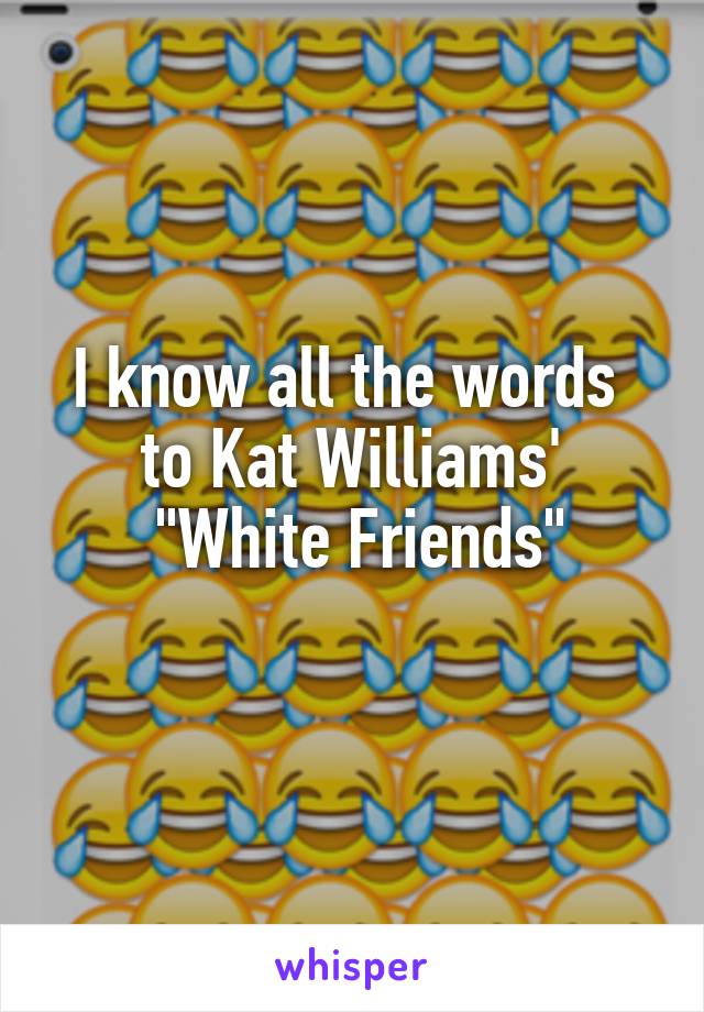 I know all the words 
to Kat Williams'
 "White Friends"
