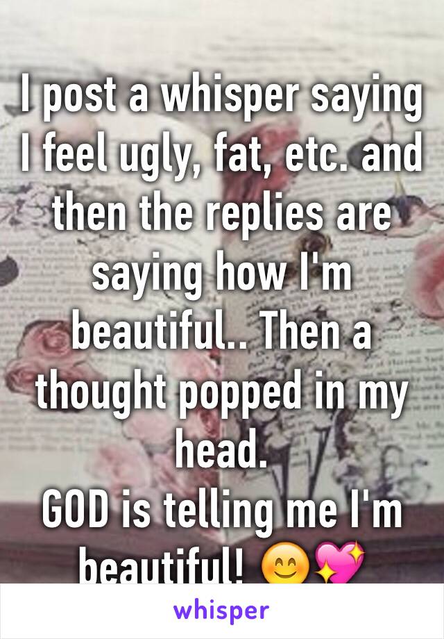 I post a whisper saying I feel ugly, fat, etc. and then the replies are saying how I'm beautiful.. Then a thought popped in my head. 
GOD is telling me I'm beautiful! 😊💖