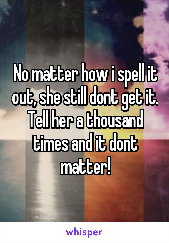 No matter how i spell it out, she still dont get it. Tell her a thousand times and it dont matter!