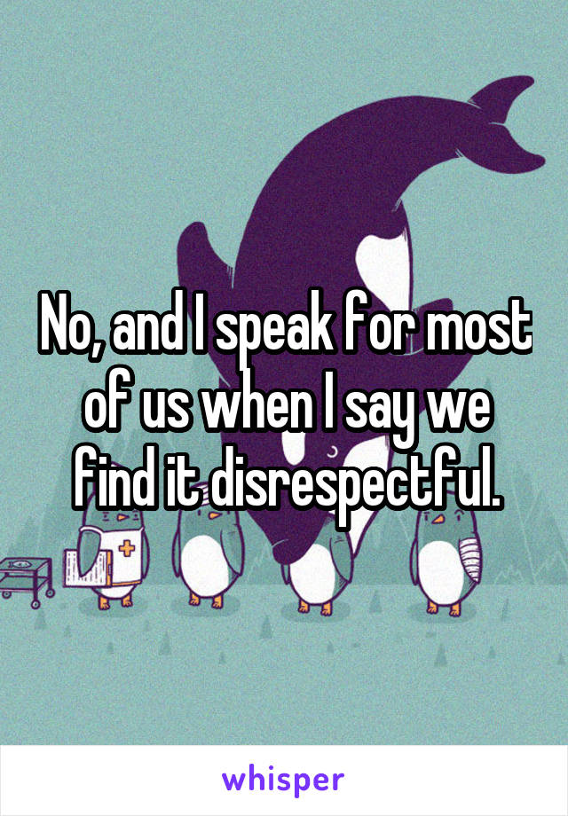 No, and I speak for most of us when I say we find it disrespectful.