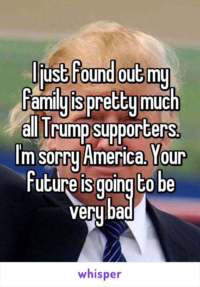 I just found out my family is pretty much all Trump supporters. I'm sorry America. Your future is going to be very bad