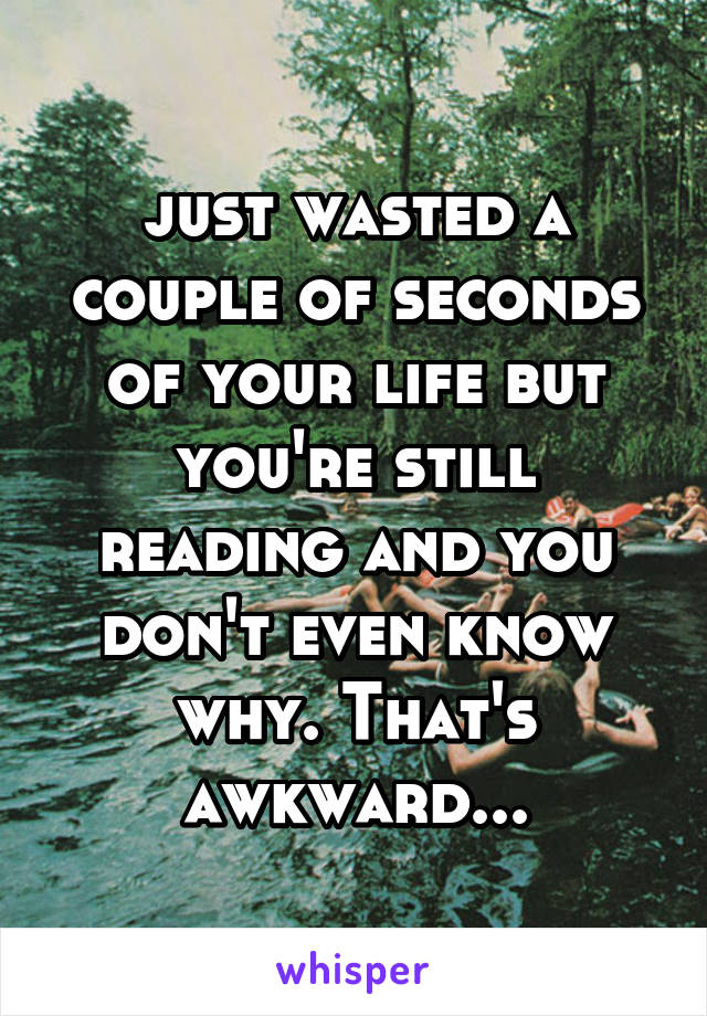 just wasted a couple of seconds of your life but you're still reading and you don't even know why. That's awkward...