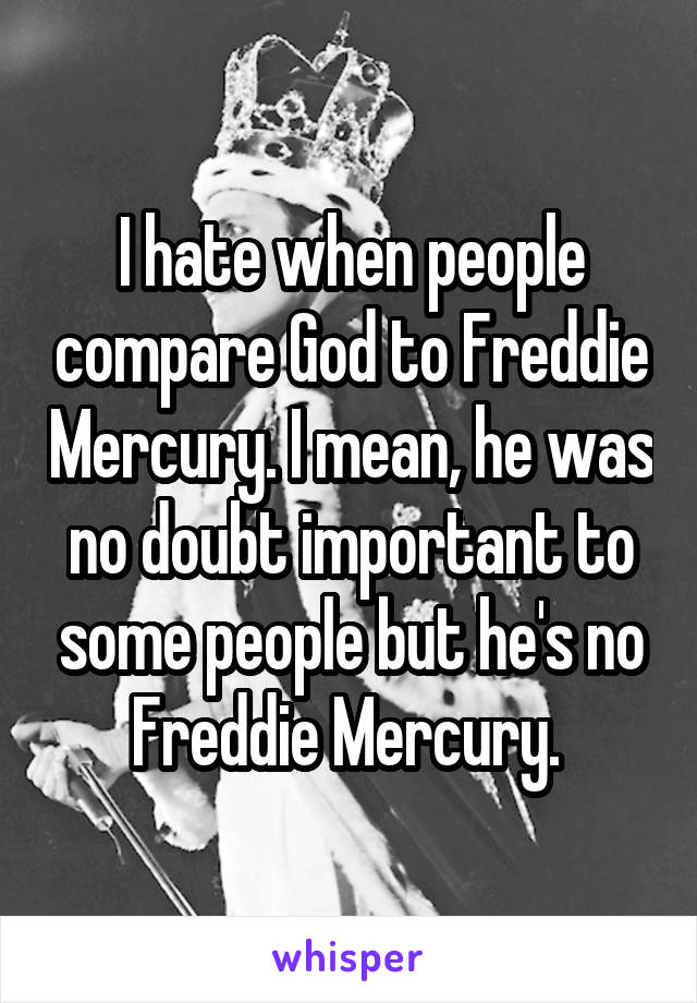 I hate when people compare God to Freddie Mercury. I mean, he was no doubt important to some people but he's no Freddie Mercury. 