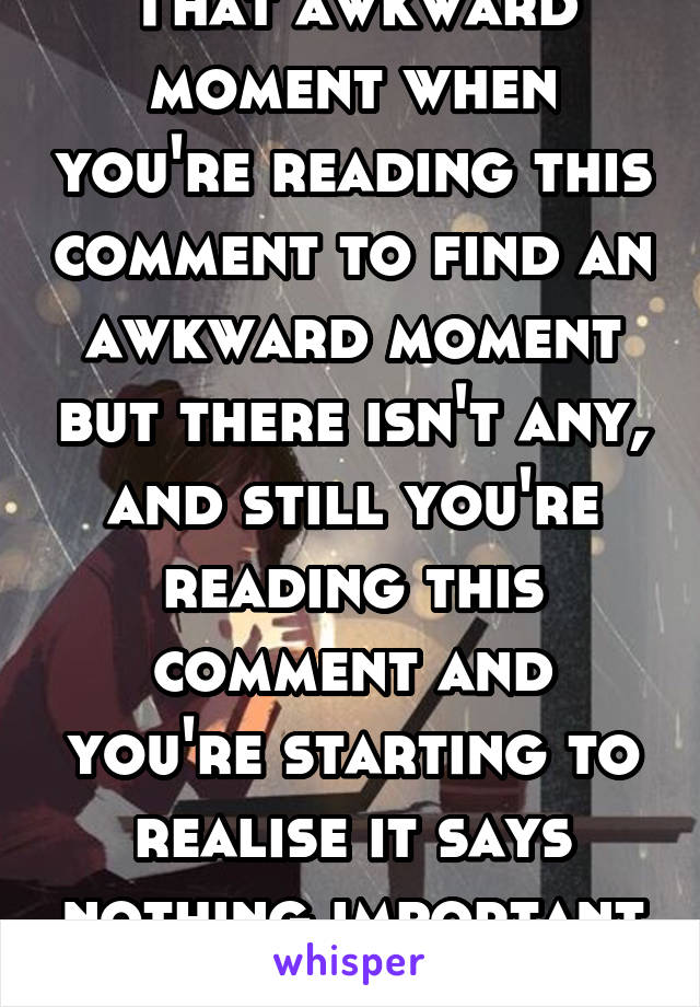 That awkward moment when you're reading this comment to find an awkward moment but there isn't any, and still you're reading this comment and you're starting to realise it says nothing important and u