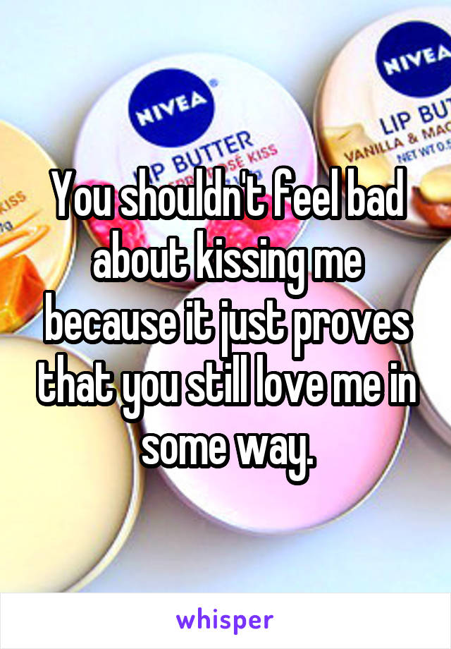 You shouldn't feel bad about kissing me because it just proves that you still love me in some way.