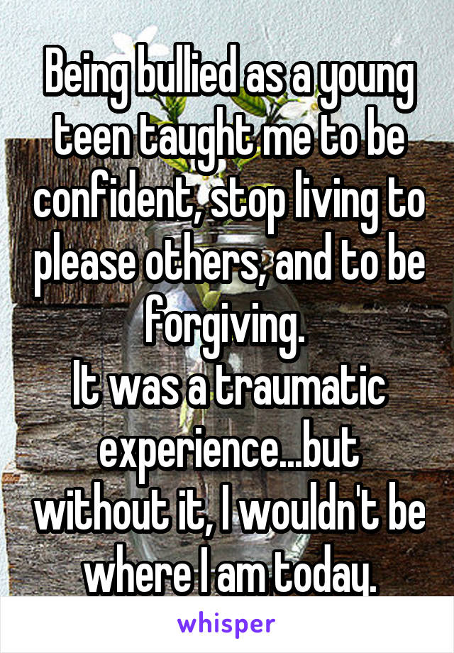 Being bullied as a young teen taught me to be confident, stop living to please others, and to be forgiving. 
It was a traumatic experience...but without it, I wouldn't be where I am today.