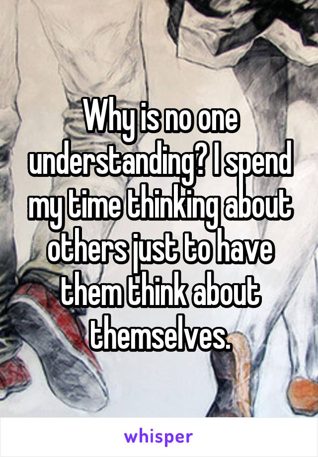 Why is no one understanding? I spend my time thinking about others just to have them think about themselves.