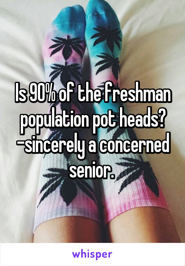 Is 90% of the freshman population pot heads? -sincerely a concerned senior. 