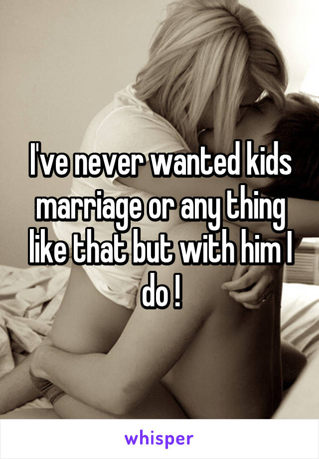 I've never wanted kids marriage or any thing like that but with him I do !