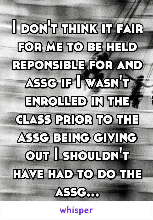 I don't think it fair for me to be held reponsible for and assg if I wasn't enrolled in the class prior to the assg being giving out I shouldn't have had to do the assg...