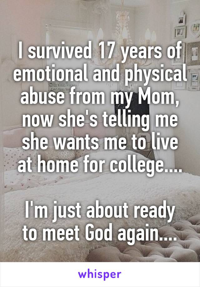 I survived 17 years of emotional and physical abuse from my Mom, now she's telling me she wants me to live at home for college....

I'm just about ready to meet God again....