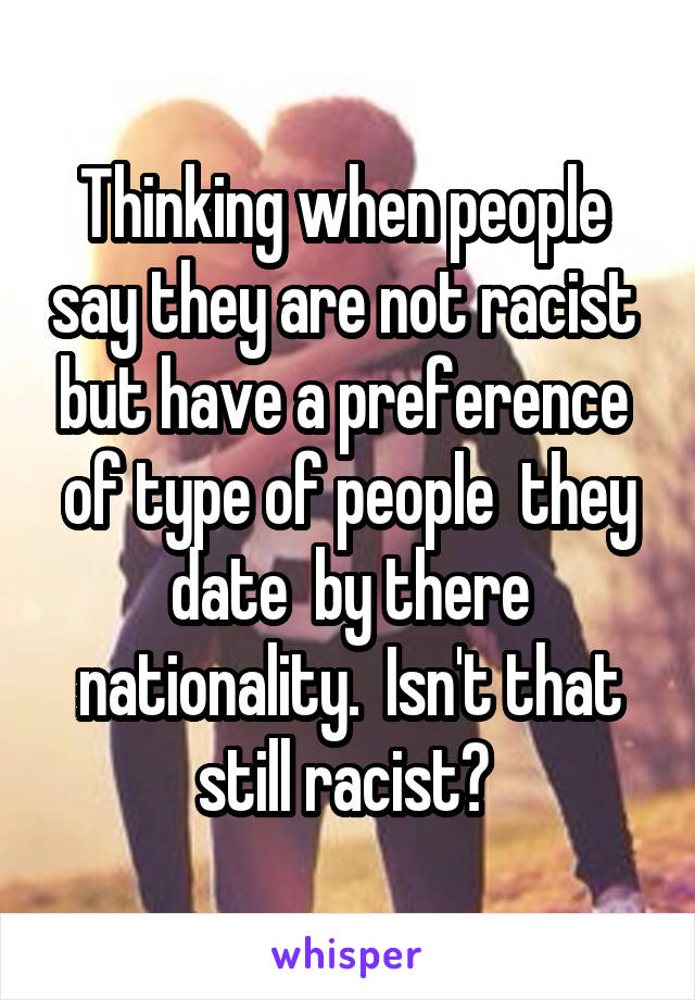 Thinking when people  say they are not racist  but have a preference  of type of people  they date  by there nationality.  Isn't that still racist? 