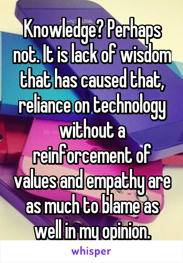 Knowledge? Perhaps not. It is lack of wisdom that has caused that, reliance on technology without a reinforcement of values and empathy are as much to blame as well in my opinion.