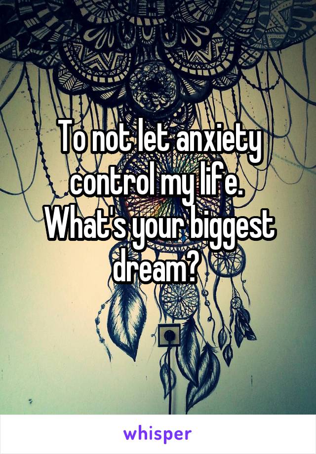 To not let anxiety control my life. 
What's your biggest dream? 
