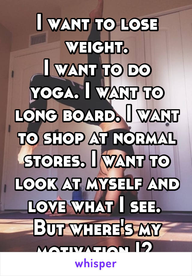 I want to lose weight.
I want to do yoga. I want to long board. I want to shop at normal stores. I want to look at myself and love what I see. 
But where's my motivation !? 