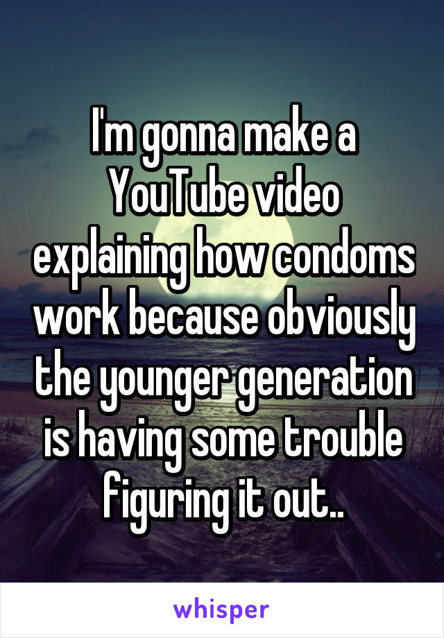 I'm gonna make a YouTube video explaining how condoms work because obviously the younger generation is having some trouble figuring it out..