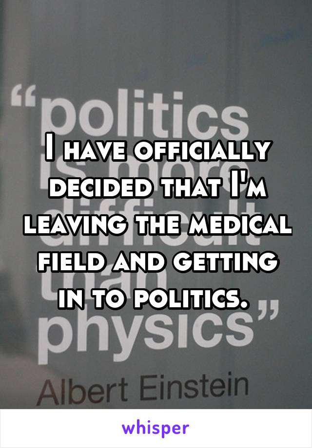 I have officially decided that I'm leaving the medical field and getting in to politics. 