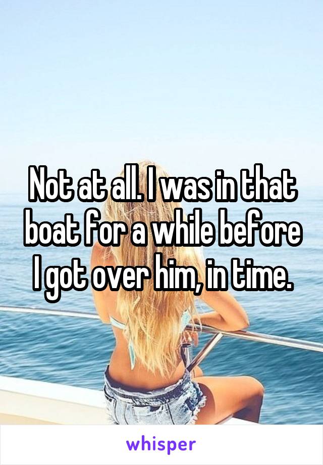 Not at all. I was in that boat for a while before I got over him, in time.