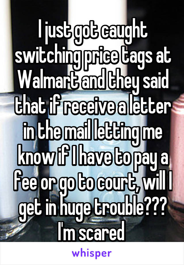 I just got caught switching price tags at Walmart and they said that if receive a letter in the mail letting me know if I have to pay a fee or go to court, will I get in huge trouble??? I'm scared 