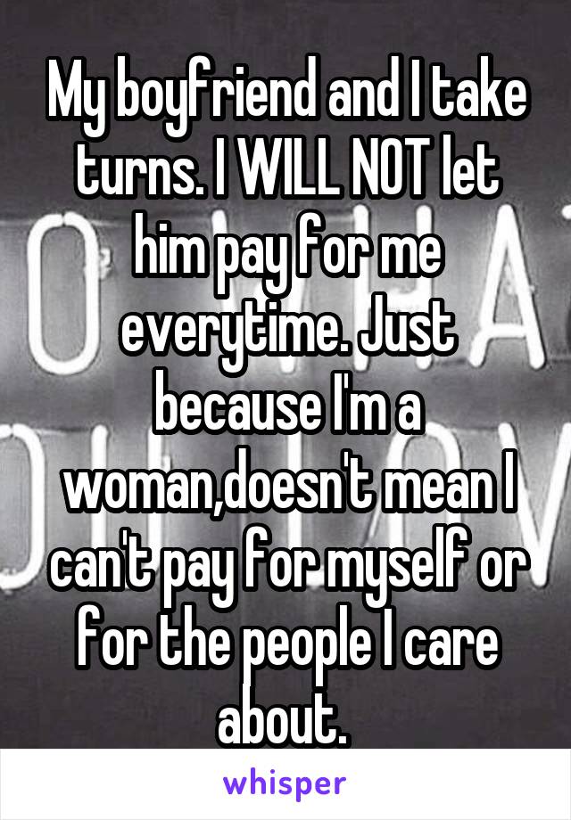 My boyfriend and I take turns. I WILL NOT let him pay for me everytime. Just because I'm a woman,doesn't mean I can't pay for myself or for the people I care about. 