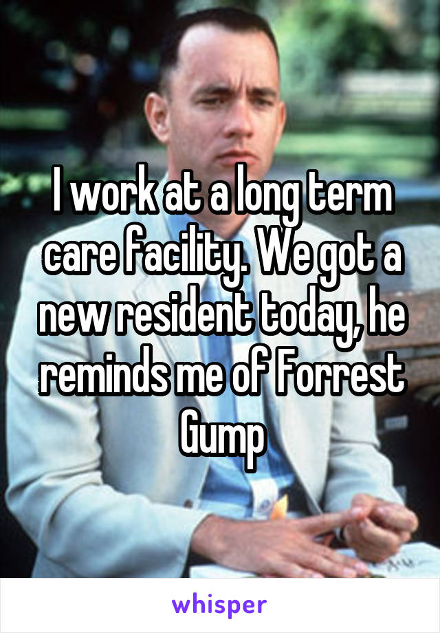 I work at a long term care facility. We got a new resident today, he reminds me of Forrest Gump