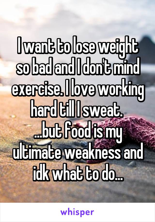 I want to lose weight so bad and I don't mind exercise. I love working hard till I sweat. 
...but food is my ultimate weakness and idk what to do...