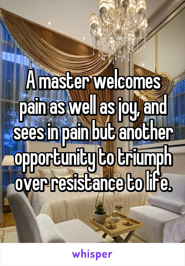 A master welcomes pain as well as joy, and sees in pain but another opportunity to triumph over resistance to life.