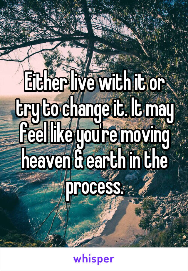 Either live with it or try to change it. It may feel like you're moving heaven & earth in the process.