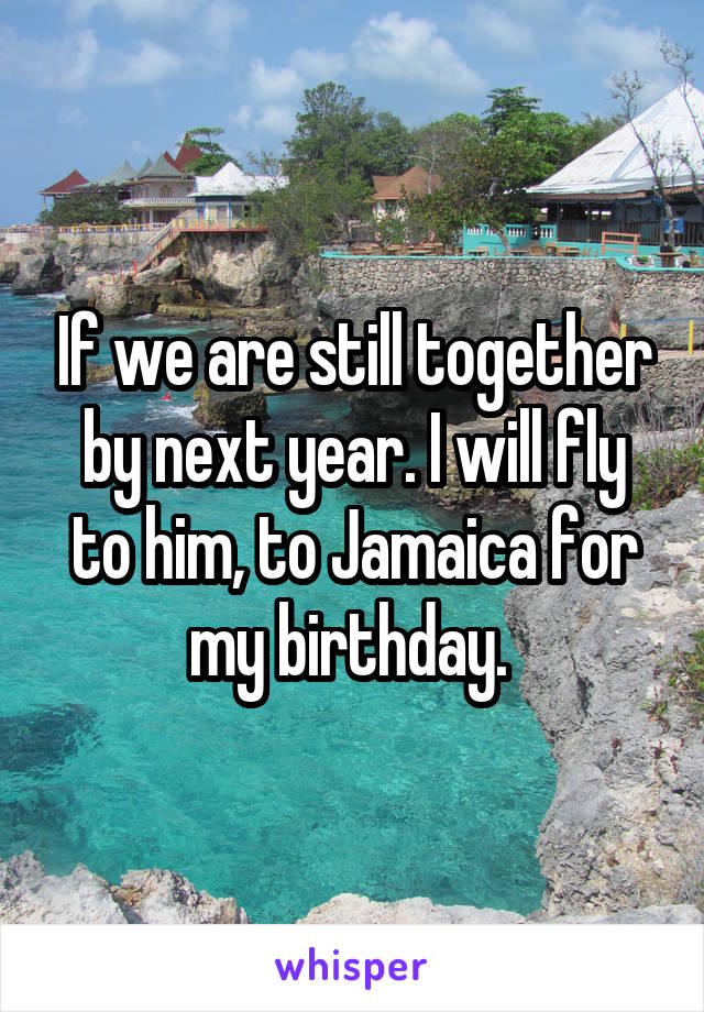 If we are still together by next year. I will fly to him, to Jamaica for my birthday. 