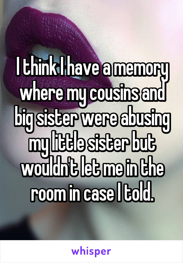 I think I have a memory where my cousins and big sister were abusing my little sister but wouldn't let me in the room in case I told.