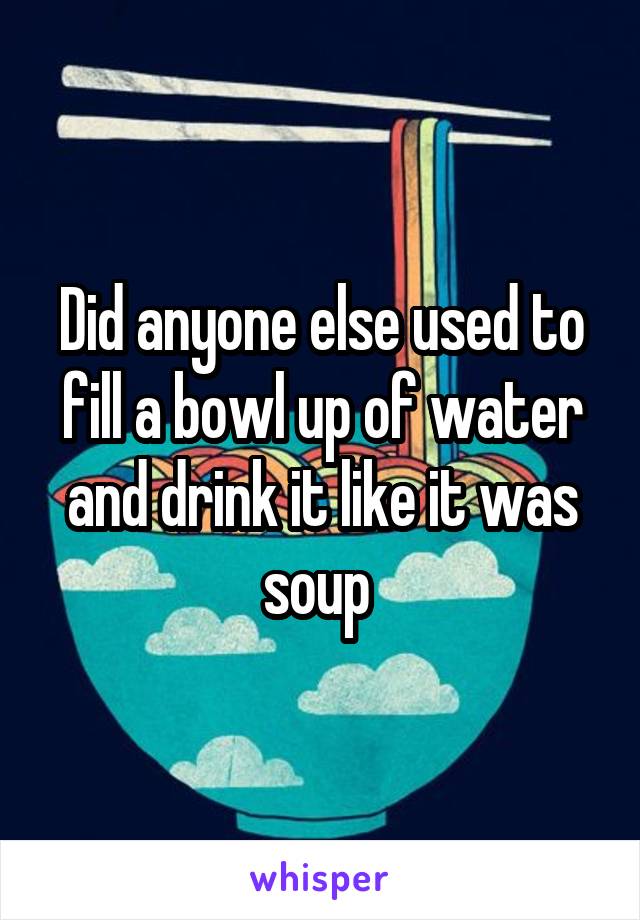 Did anyone else used to fill a bowl up of water and drink it like it was soup 