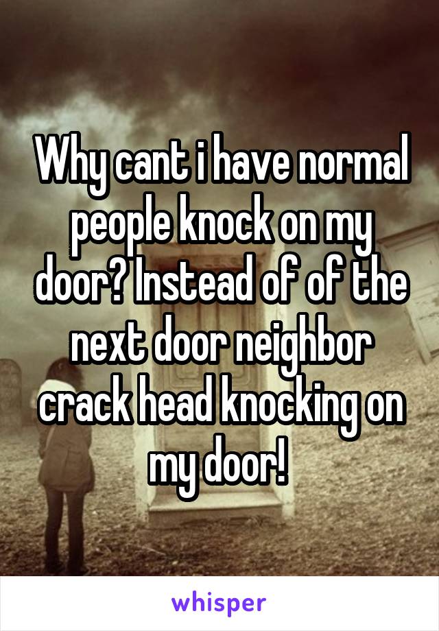 Why cant i have normal people knock on my door? Instead of of the next door neighbor crack head knocking on my door! 