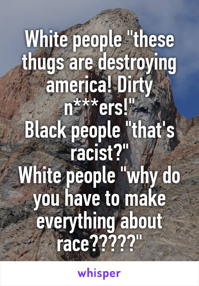 White people "these thugs are destroying america! Dirty n***ers!"
Black people "that's racist?"
White people "why do you have to make everything about race?????"