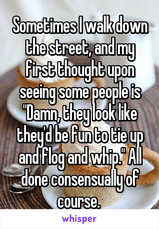 Sometimes I walk down the street, and my first thought upon seeing some people is "Damn, they look like they'd be fun to tie up and flog and whip." All done consensually of course. 