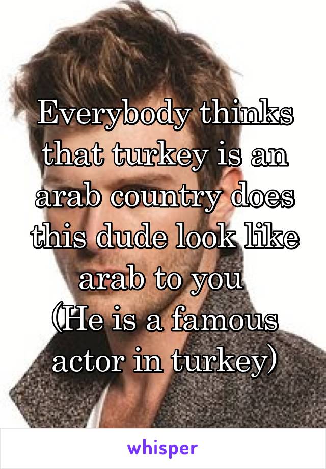 Everybody thinks that turkey is an arab country does this dude look like arab to you 
(He is a famous actor in turkey)