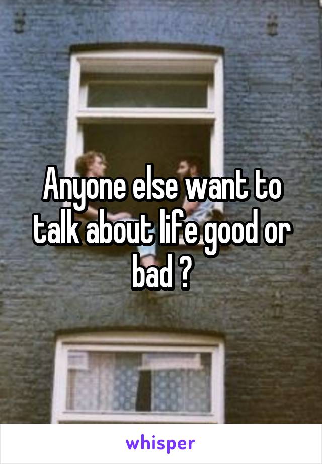 Anyone else want to talk about life good or bad ?