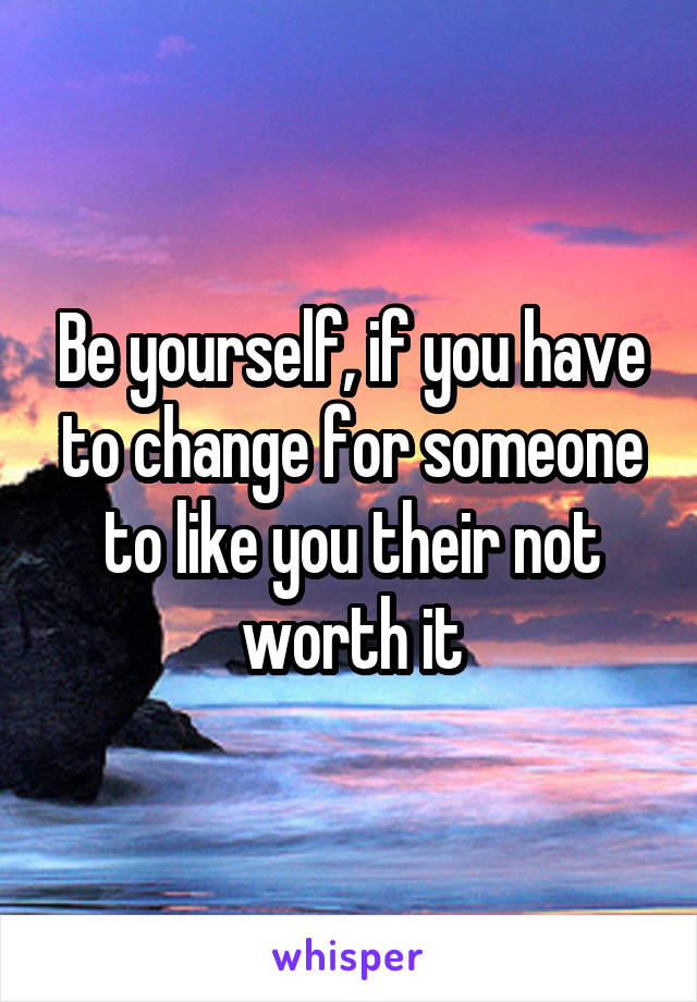 Be yourself, if you have to change for someone to like you their not worth it