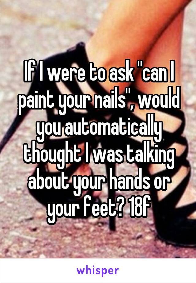 If I were to ask "can I paint your nails", would you automatically thought I was talking about your hands or your feet? 18f